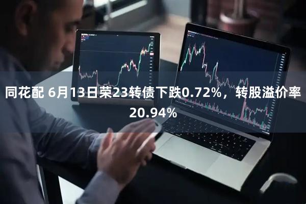 同花配 6月13日荣23转债下跌0.72%，转股溢价率20.94%