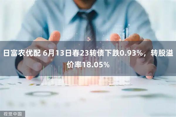 日富农优配 6月13日春23转债下跌0.93%，转股溢价率18.05%