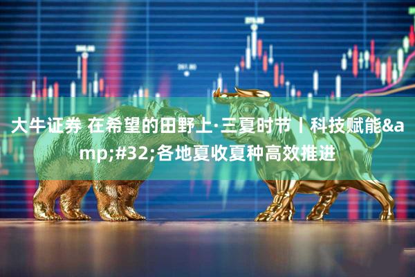 大牛证券 在希望的田野上·三夏时节丨科技赋能&#32;各地夏收夏种高效推进