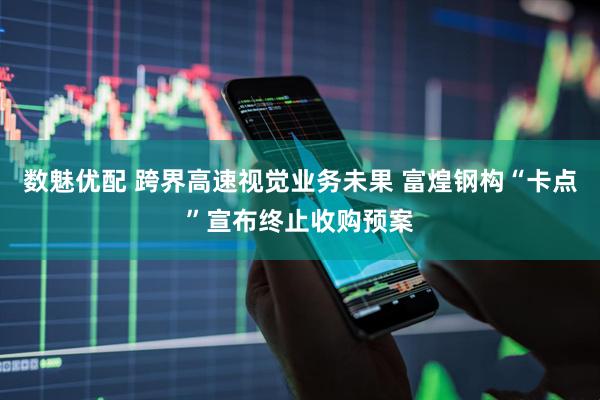 数魅优配 跨界高速视觉业务未果 富煌钢构“卡点”宣布终止收购预案