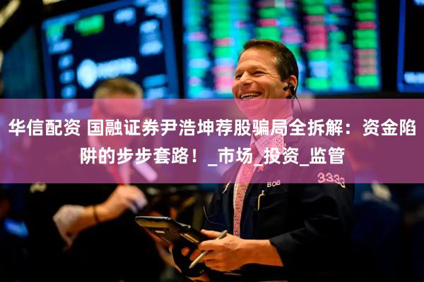 华信配资 国融证券尹浩坤荐股骗局全拆解：资金陷阱的步步套路！_市场_投资_监管