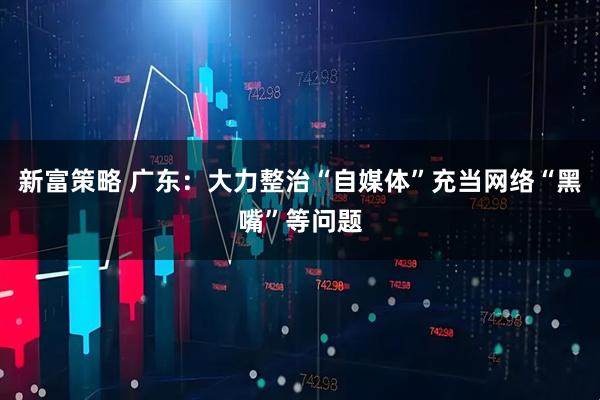 新富策略 广东：大力整治“自媒体”充当网络“黑嘴”等问题
