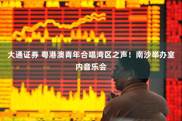 大通证券 粤港澳青年合唱湾区之声！南沙举办室内音乐会