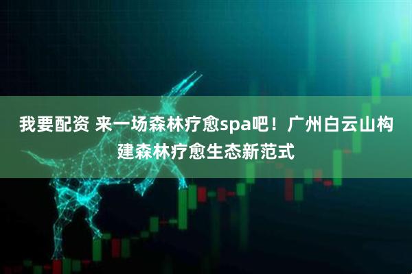 我要配资 来一场森林疗愈spa吧！广州白云山构建森林疗愈生态新范式