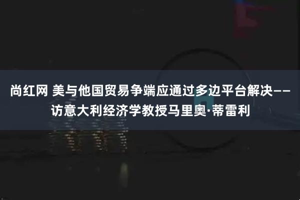 尚红网 美与他国贸易争端应通过多边平台解决——访意大利经济学教授马里奥·蒂雷利