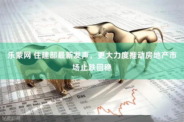 乐蒙网 住建部最新发声，更大力度推动房地产市场止跌回稳