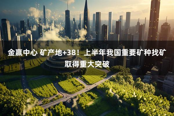 金赢中心 矿产地+38！上半年我国重要矿种找矿取得重大突破
