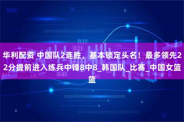 华利配资 中国队2连胜，基本锁定头名！最多领先22分提前进入练兵中锋8中8_韩国队_比赛_中国女篮