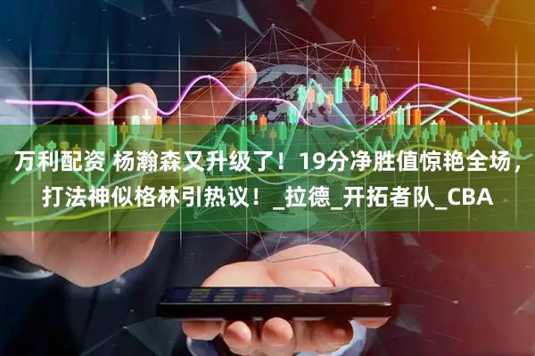 万利配资 杨瀚森又升级了！19分净胜值惊艳全场，打法神似格林引热议！_拉德_开拓者队_CBA