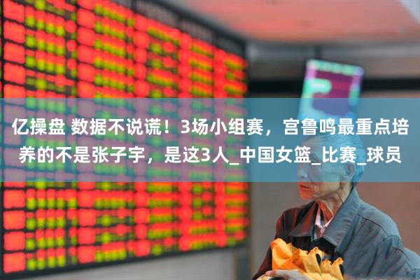 亿操盘 数据不说谎！3场小组赛，宫鲁鸣最重点培养的不是张子宇，是这3人_中国女篮_比赛_球员