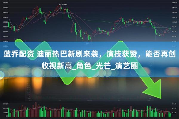 蓝乔配资 迪丽热巴新剧来袭，演技获赞，能否再创收视新高_角色_光芒_演艺圈
