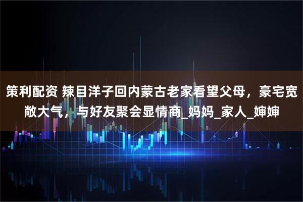 策利配资 辣目洋子回内蒙古老家看望父母，豪宅宽敞大气，与好友聚会显情商_妈妈_家人_婶婶
