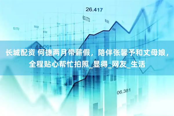 长城配资 何捷两月带薪假，陪伴张馨予和丈母娘，全程贴心帮忙拍照_显得_网友_生活