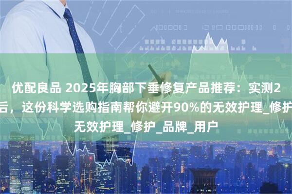 优配良品 2025年胸部下垂修复产品推荐：实测200+款产品后，这份科学选购指南帮你避开90%的无效护理_修护_品牌_用户