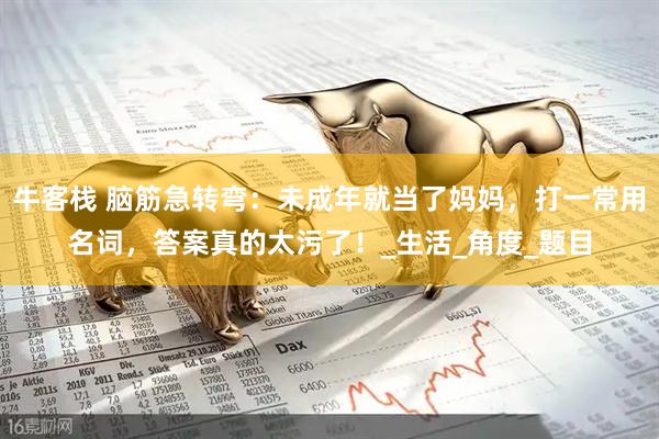 牛客栈 脑筋急转弯：未成年就当了妈妈，打一常用名词，答案真的太污了！_生活_角度_题目