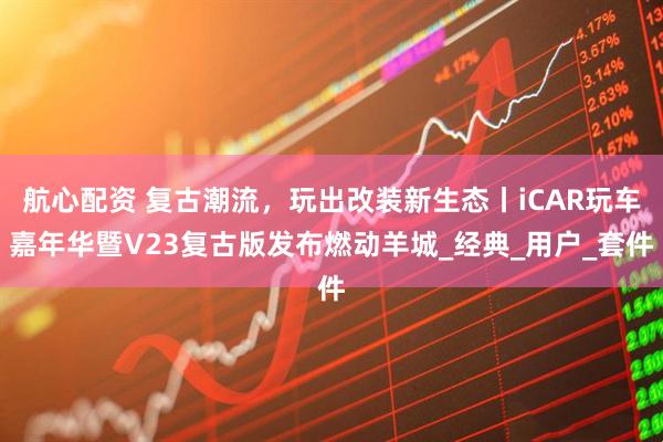 航心配资 复古潮流，玩出改装新生态丨iCAR玩车嘉年华暨V23复古版发布燃动羊城_经典_用户_套件