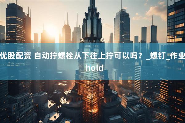 优股配资 自动拧螺栓从下往上拧可以吗？_螺钉_作业_hold