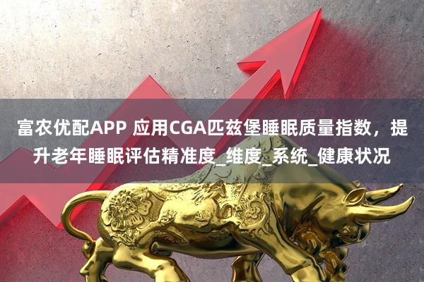 富农优配APP 应用CGA匹兹堡睡眠质量指数，提升老年睡眠评估精准度_维度_系统_健康状况