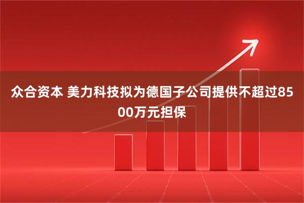 众合资本 美力科技拟为德国子公司提供不超过8500万元担保