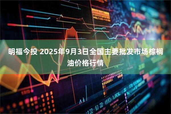 明福今投 2025年9月3日全国主要批发市场棕榈油价格行情