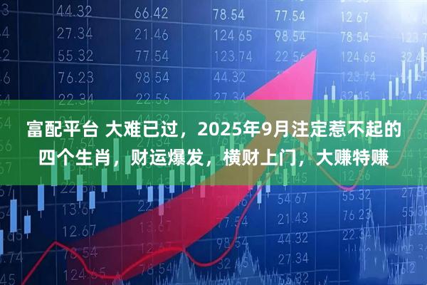 富配平台 大难已过，2025年9月注定惹不起的四个生肖，财运爆发，横财上门，大赚特赚