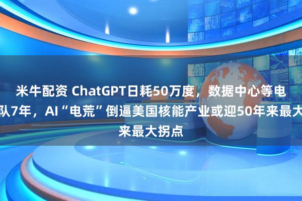 米牛配资 ChatGPT日耗50万度，数据中心等电恐排队7年，AI“电荒”倒逼美国核能产业或迎50年来最大拐点