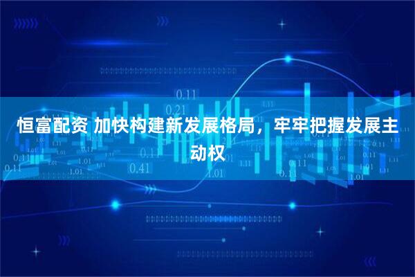 恒富配资 加快构建新发展格局，牢牢把握发展主动权