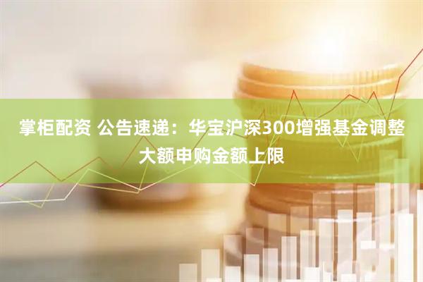 掌柜配资 公告速递：华宝沪深300增强基金调整大额申购金额上限