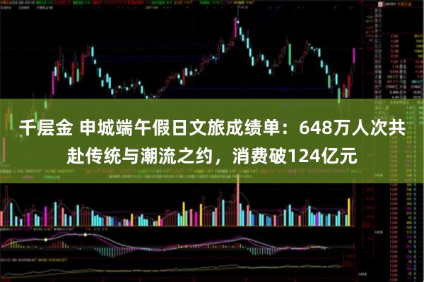 千层金 申城端午假日文旅成绩单：648万人次共赴传统与潮流之约，消费破124亿元
